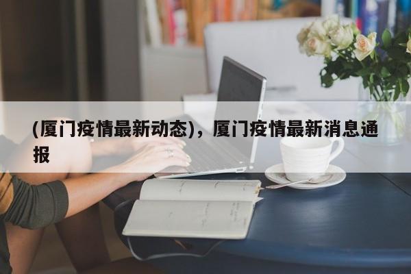 (厦门疫情最新动态)，厦门疫情最新消息通报