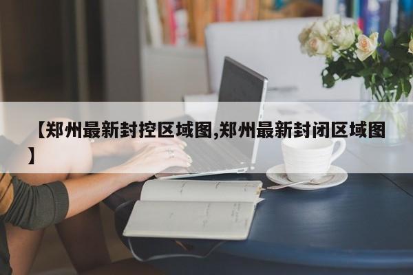 【郑州最新封控区域图,郑州最新封闭区域图】