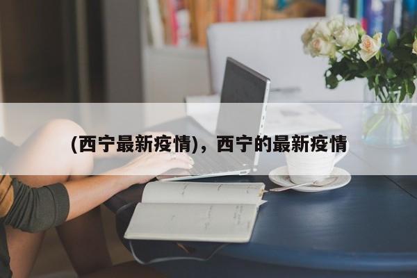 (西宁最新疫情),西宁的最新疫情