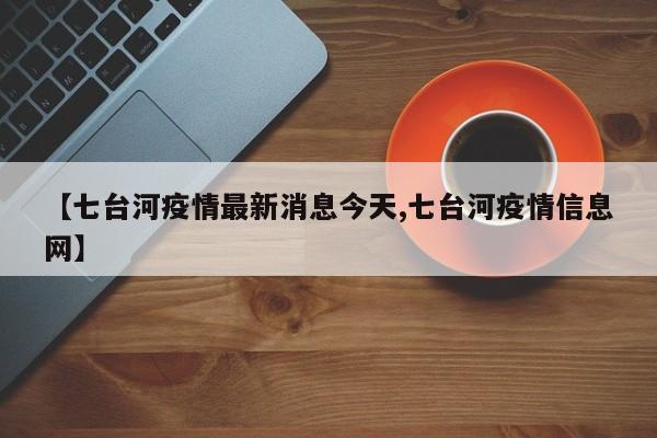 【七台河疫情最新消息今天,七台河疫情信息网】