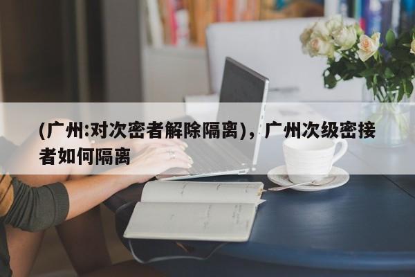 (广州:对次密者解除隔离),广州次级密接者如何隔离