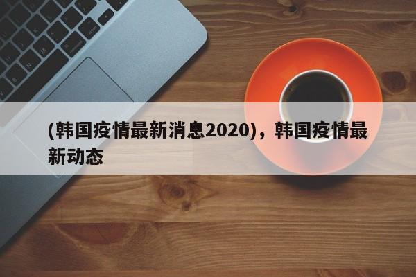 (韩国疫情最新消息2020),韩国疫情最新动态