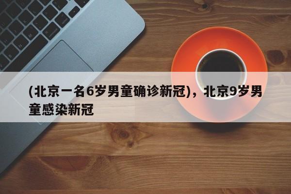 (北京一名6岁男童确诊新冠),北京9岁男童感染新冠