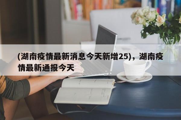 (湖南疫情最新消息今天新增25),湖南疫情最新通报今天