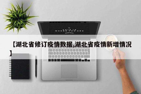 【湖北省修订疫情数据,湖北省疫情新增情况】
