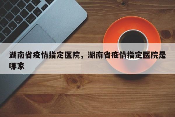 湖南省疫情指定医院,湖南省疫情指定医院是哪家