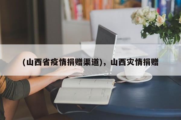 (山西省疫情捐赠渠道),山西灾情捐赠