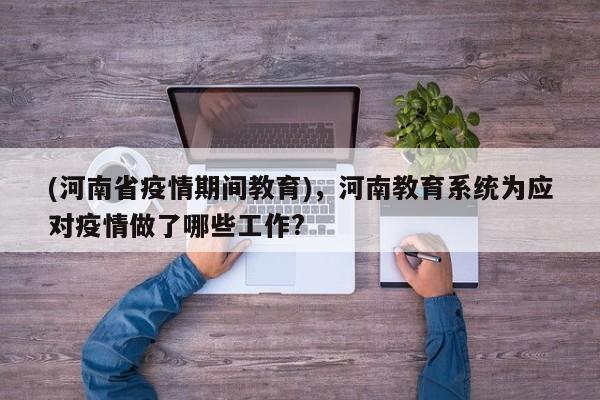 (河南省疫情期间教育),河南教育系统为应对疫情做了哪些工作?