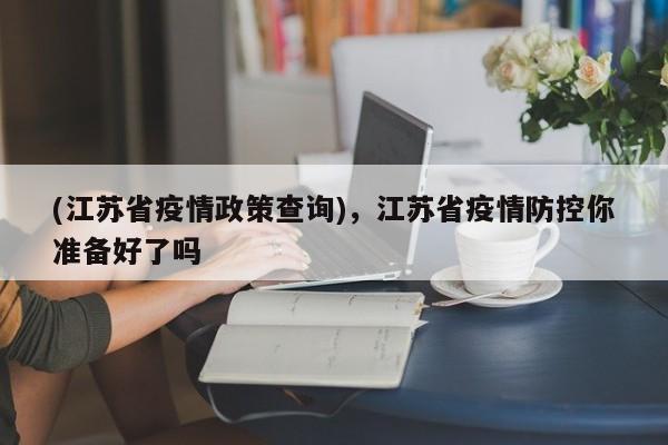 (江苏省疫情政策查询),江苏省疫情防控你准备好了吗
