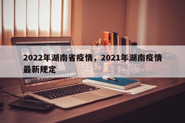 2022年湖南省疫情,2021年湖南疫情最新规定