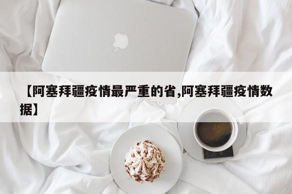 【阿塞拜疆疫情最严重的省,阿塞拜疆疫情数据】