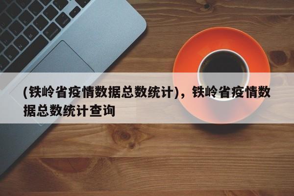 (铁岭省疫情数据总数统计),铁岭省疫情数据总数统计查询