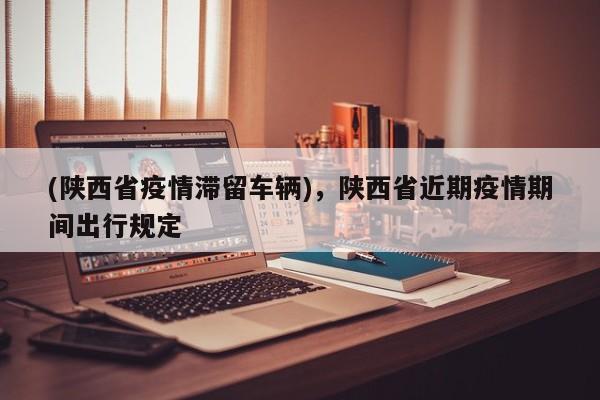 (陕西省疫情滞留车辆),陕西省近期疫情期间出行规定