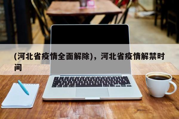 (河北省疫情全面解除),河北省疫情解禁时间
