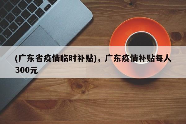 (广东省疫情临时补贴),广东疫情补贴每人300元