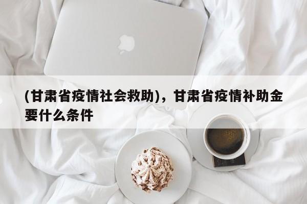 (甘肃省疫情社会救助),甘肃省疫情补助金要什么条件