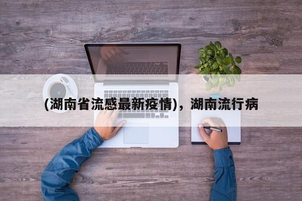 (湖南省流感最新疫情),湖南流行病