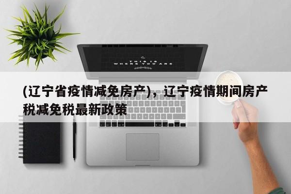 (辽宁省疫情减免房产),辽宁疫情期间房产税减免税最新政策