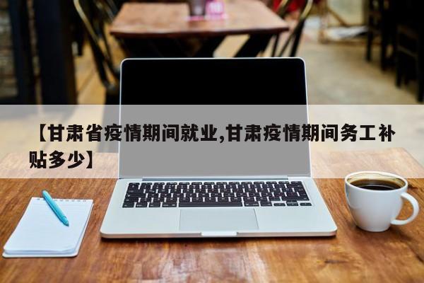 【甘肃省疫情期间就业,甘肃疫情期间务工补贴多少】