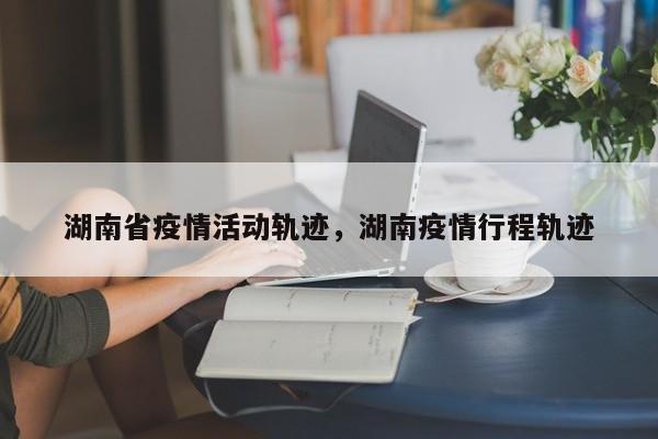 湖南省疫情活动轨迹,湖南疫情行程轨迹