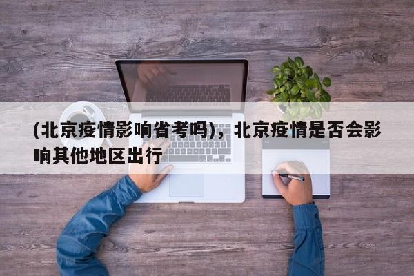 (北京疫情影响省考吗),北京疫情是否会影响其他地区出行
